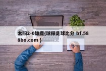 太阳2-0雄鹿{球探足球比分 bf.588bo.com }