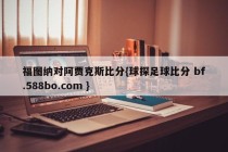 福图纳对阿贾克斯比分{球探足球比分 bf.588bo.com }