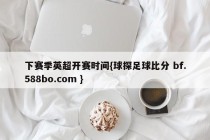 下赛季英超开赛时间{球探足球比分 bf.588bo.com }