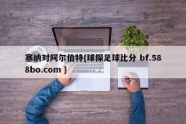 塞纳对阿尔伯特{球探足球比分 bf.588bo.com }