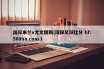 国际米兰v尤文图斯{球探足球比分 bf.588bo.com }