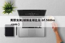 男默女笑{球探足球比分 bf.588bo.com }