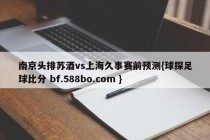 南京头排苏酒vs上海久事赛前预测{球探足球比分 bf.588bo.com }